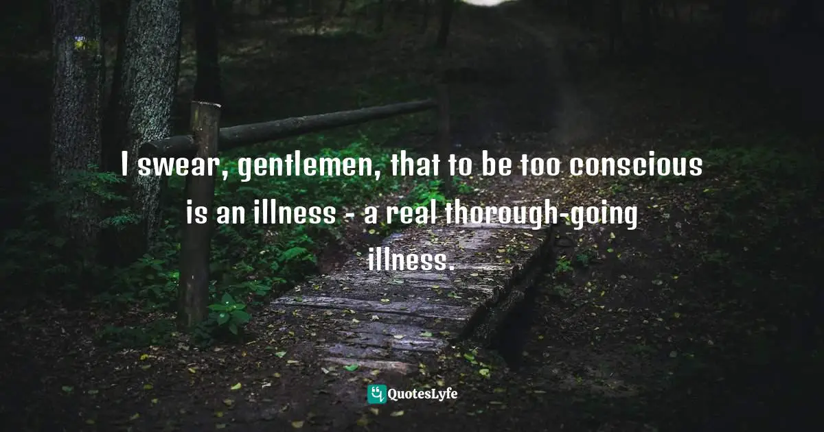 I swear, gentlemen, that to be too conscious is an illness - a real thorough-going illness.
