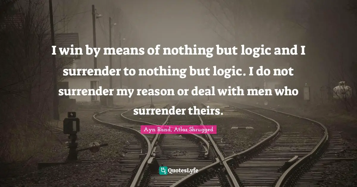 Ayn Rand, Atlas Shrugged Quotes: I win by means of nothing but logic and I surrender to nothing but logic. I do not surrender my reason or deal with men who surrender theirs.