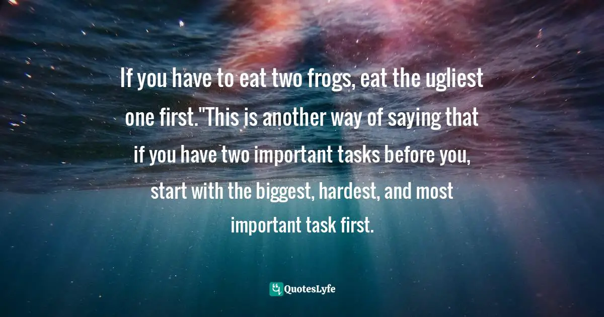 If you have to eat two frogs, eat the ugliest one first."This is another way of saying that if you have two important tasks before you, start with the biggest, hardest, and most important task first.