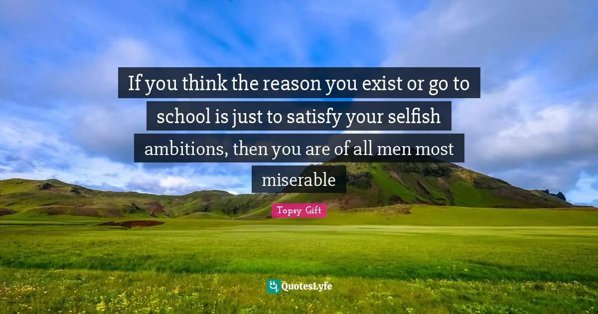 If you think the reason you exist or go to school is just to satisfy your selfish ambitions, then you are of all men most miserable