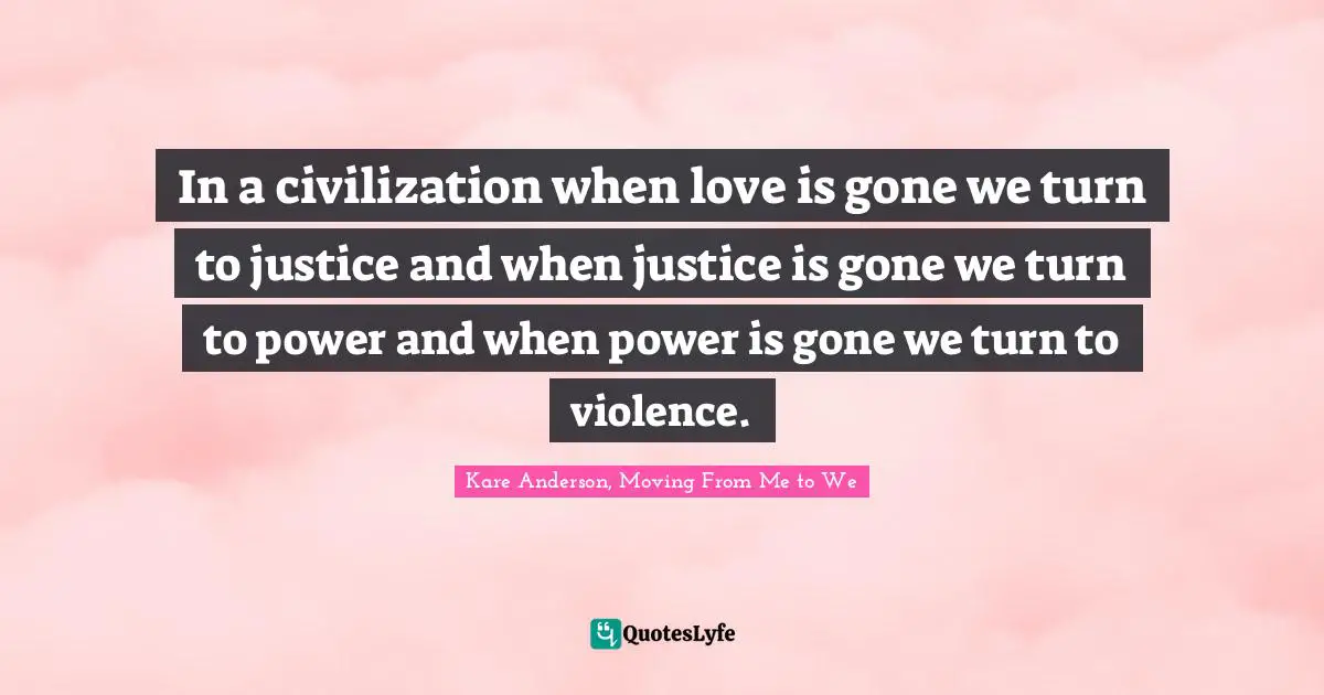 In a civilization when love is gone we turn to justice and when justice is gone we turn to power and when power is gone we turn to violence.