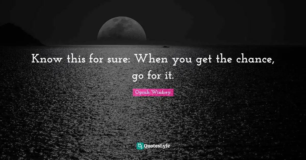 Know this for sure: When you get the chance, go for it.