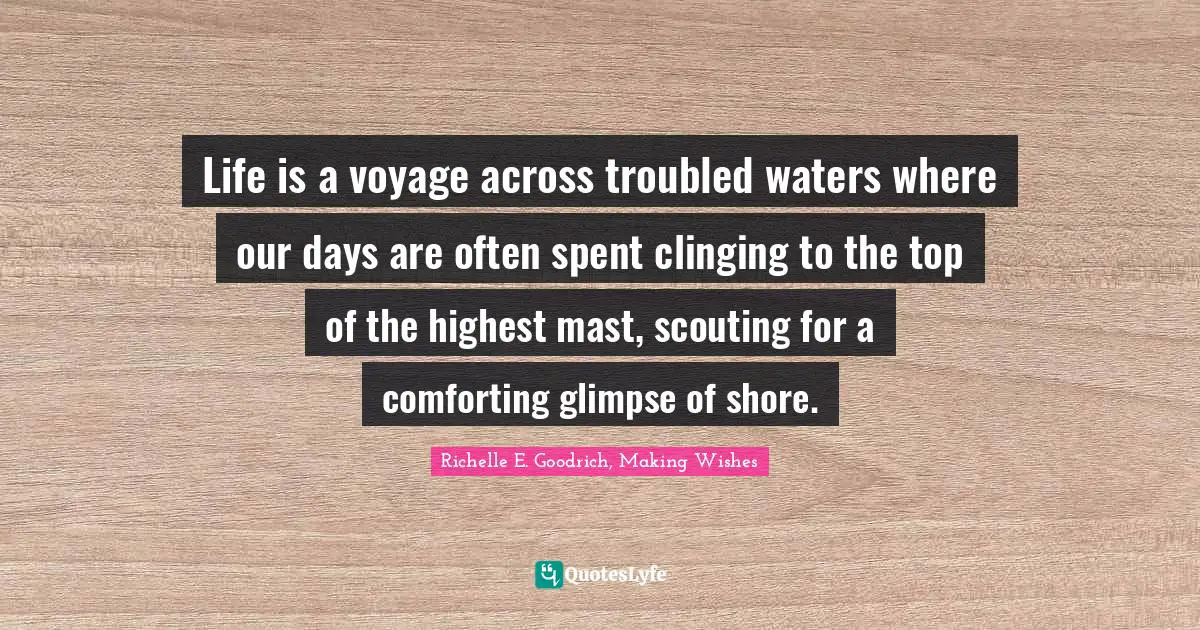 Life is a voyage across troubled waters where our days are often spent clinging to the top of the highest mast, scouting for a comforting glimpse of shore.