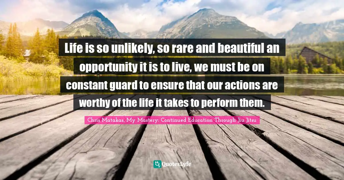 Life is so unlikely, so rare and beautiful an opportunity it is to live, we must be on constant guard to ensure that our actions are worthy of the life it takes to perform them.