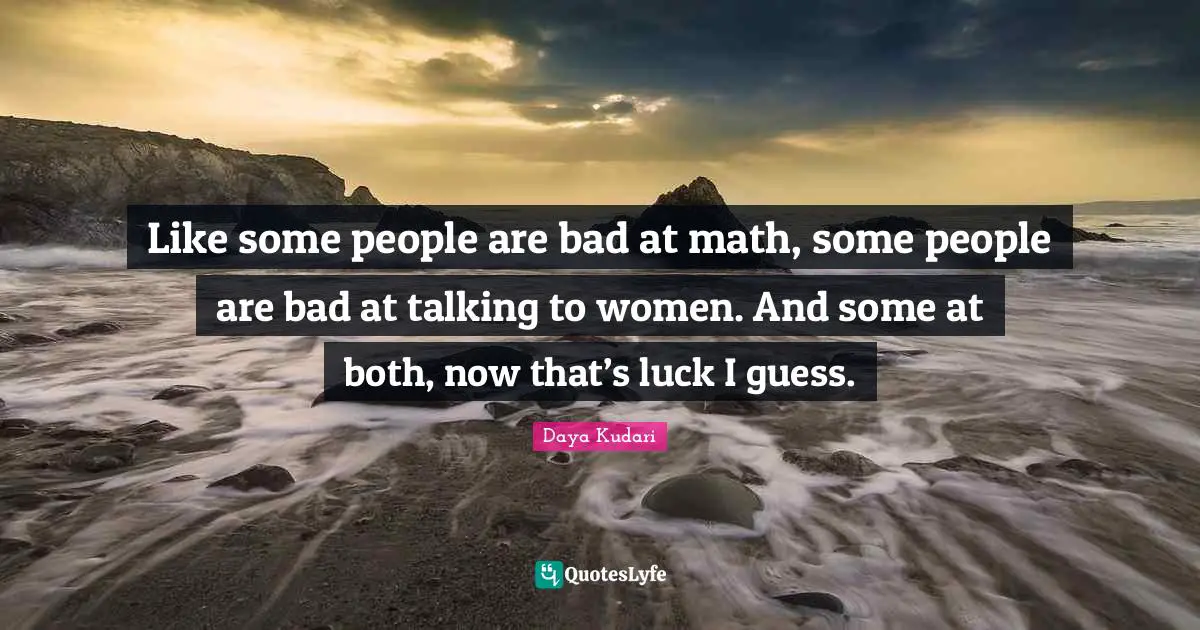 Like some people are bad at math, some people are bad at talking to women. And some at both, now that’s luck I guess.