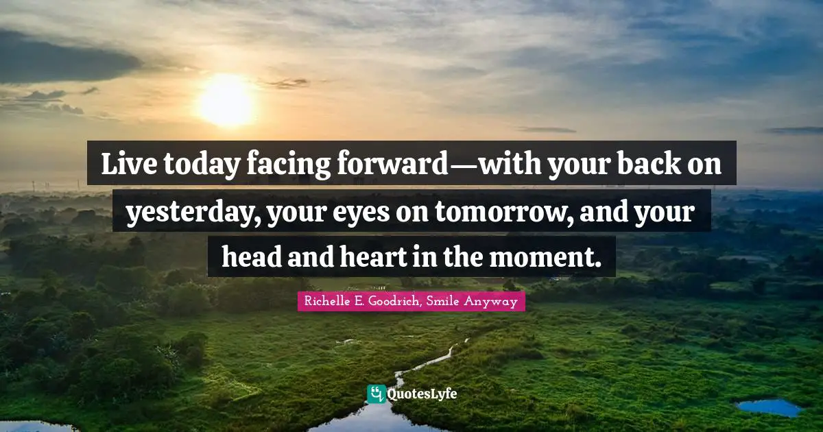 Richelle E. Goodrich, Smile Anyway Quotes: Live today facing forward—with your back on yesterday, your eyes on tomorrow, and your head and heart in the moment.