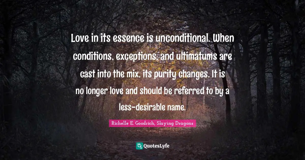 Love in its essence is unconditional. When conditions, exceptions, and ultimatums are cast into the mix, its purity changes. It is no longer love and should be referred to by a less-desirable name.