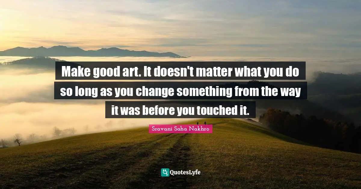 Make good art. It doesn't matter what you do so long as you change something from the way it was before you touched it.