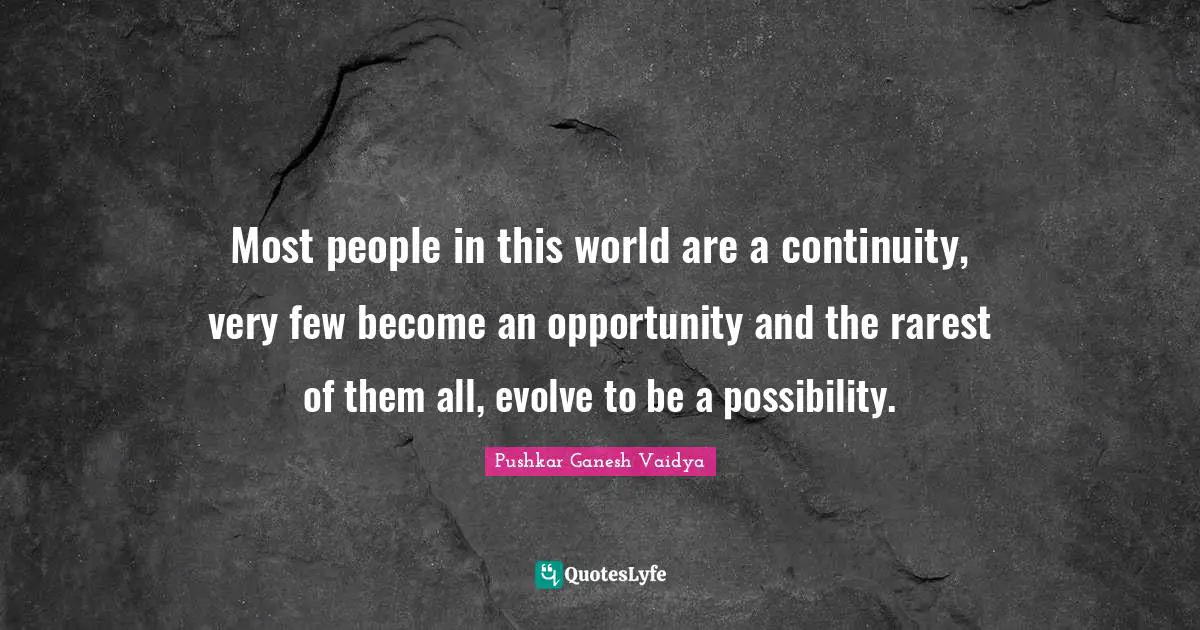 Most people in this world are a continuity, very few become an opportunity and the rarest of them all, evolve to be a possibility.