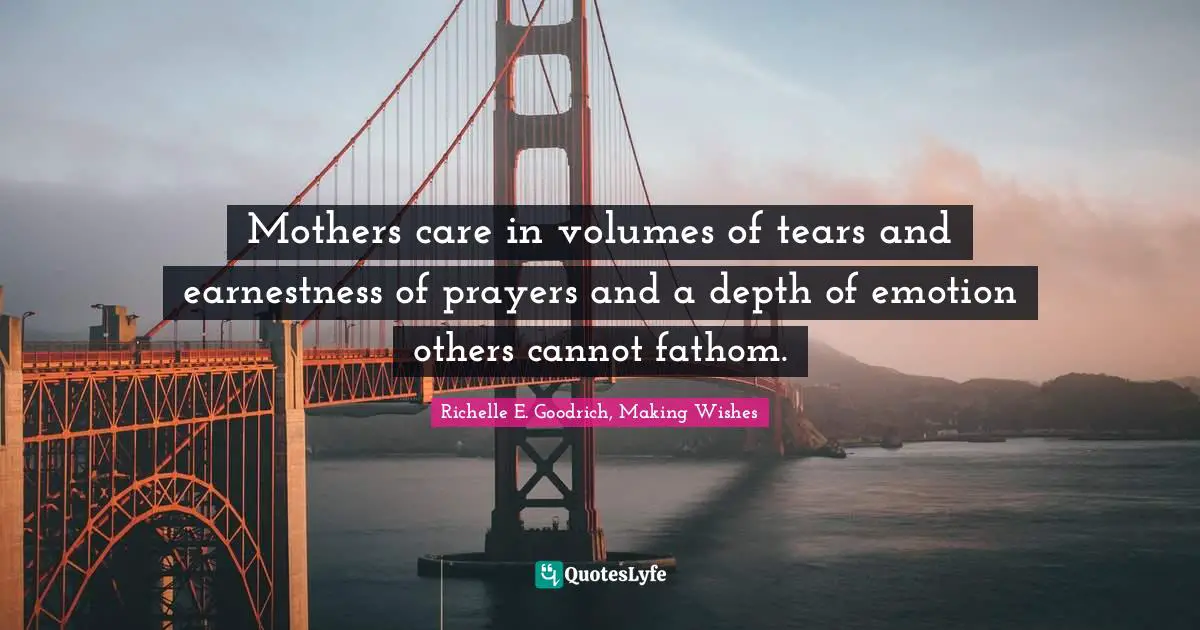 Richelle E. Goodrich, Making Wishes Quotes: Mothers care in volumes of tears and earnestness of prayers and a depth of emotion others cannot fathom.