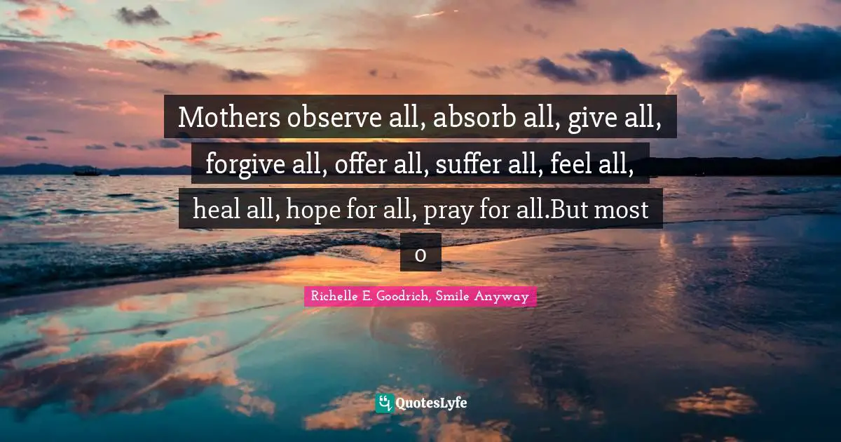 Mothers observe all, absorb all, give all, forgive all, offer all, suffer all, feel all, heal all, hope for all, pray for all.But most o