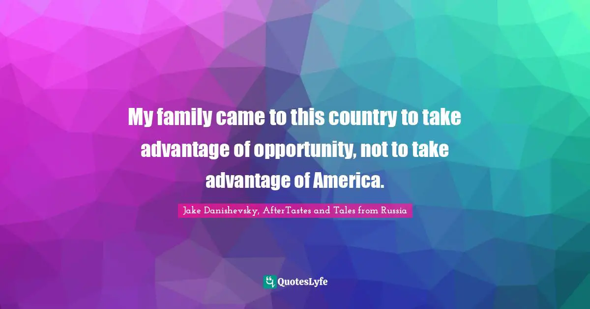 My family came to this country to take advantage of opportunity, not to take advantage of America.