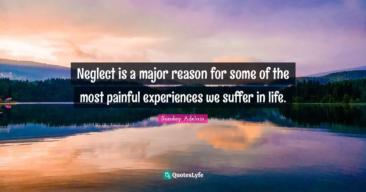 Neglect is a major reason for some of the most painful experiences we suffer in life.