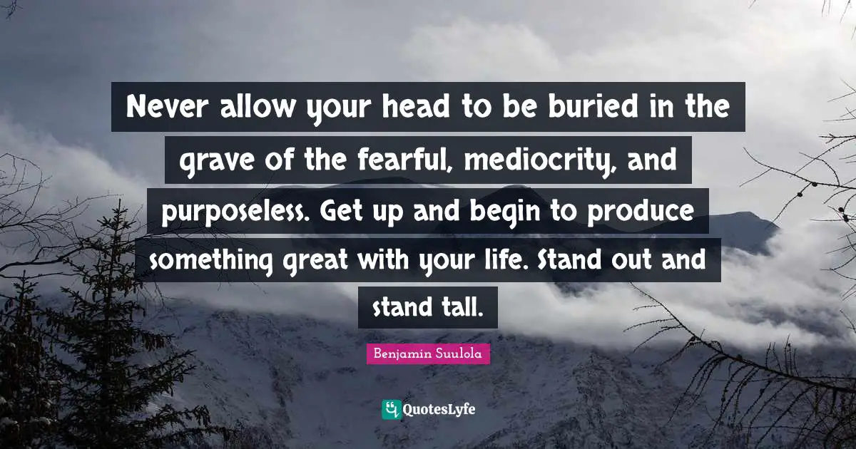Benjamin Suulola Quotes: Never allow your head to be buried in the grave of the fearful, mediocrity, and purposeless. Get up and begin to produce something great with your life. Stand out and stand tall.