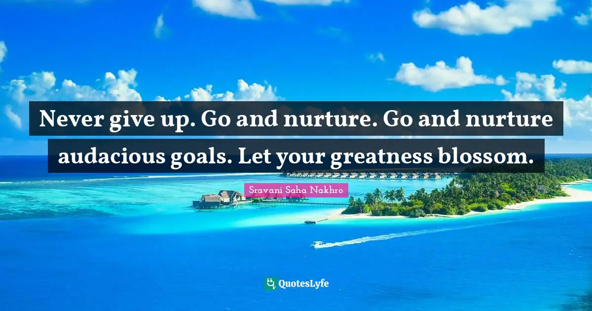 Never give up. Go and nurture. Go and nurture audacious goals. Let your greatness blossom.