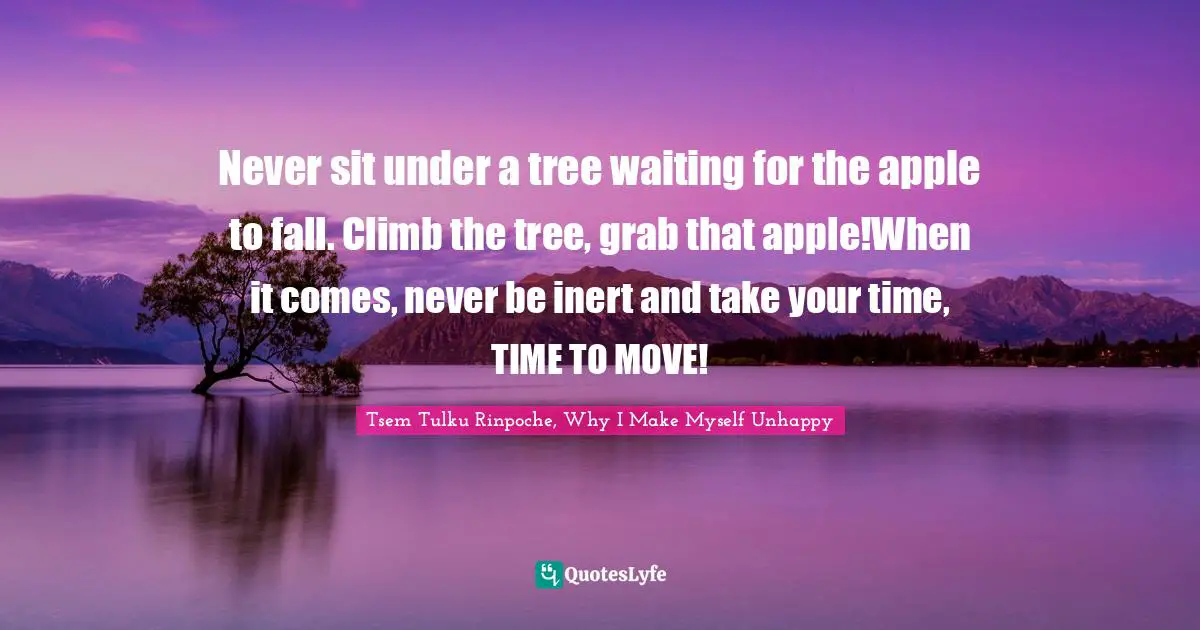 Never sit under a tree waiting for the apple to fall. Climb the tree, grab that apple!When it comes, never be inert and take your time, TIME TO MOVE!