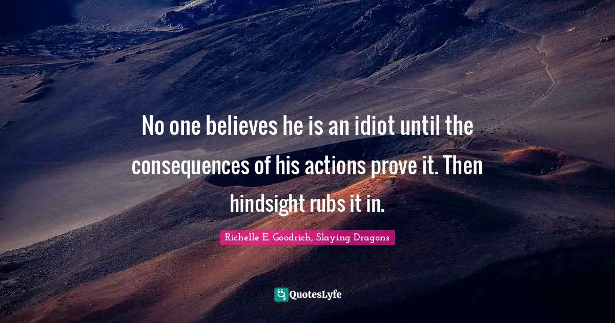 No one believes he is an idiot until the consequences of his actions prove it. Then hindsight rubs it in.