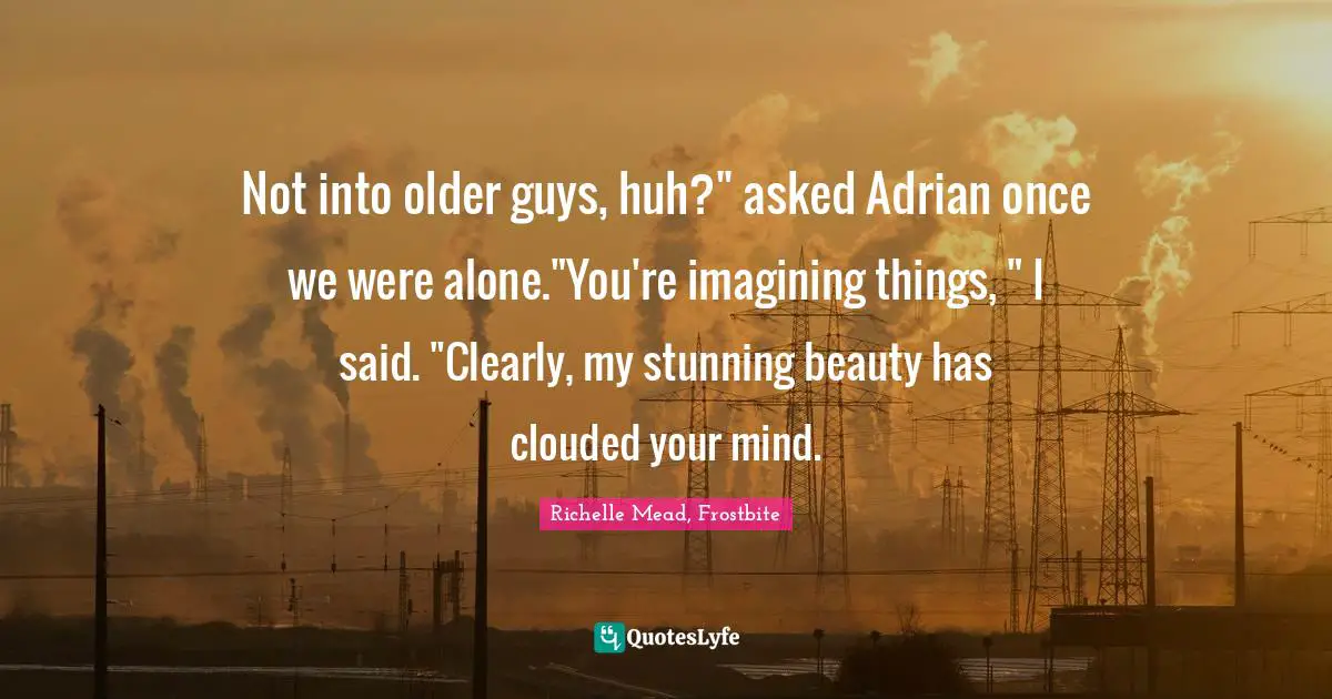 Not into older guys, huh?" asked Adrian once we were alone."You're imagining things, " I said. "Clearly, my stunning beauty has clouded your mind.