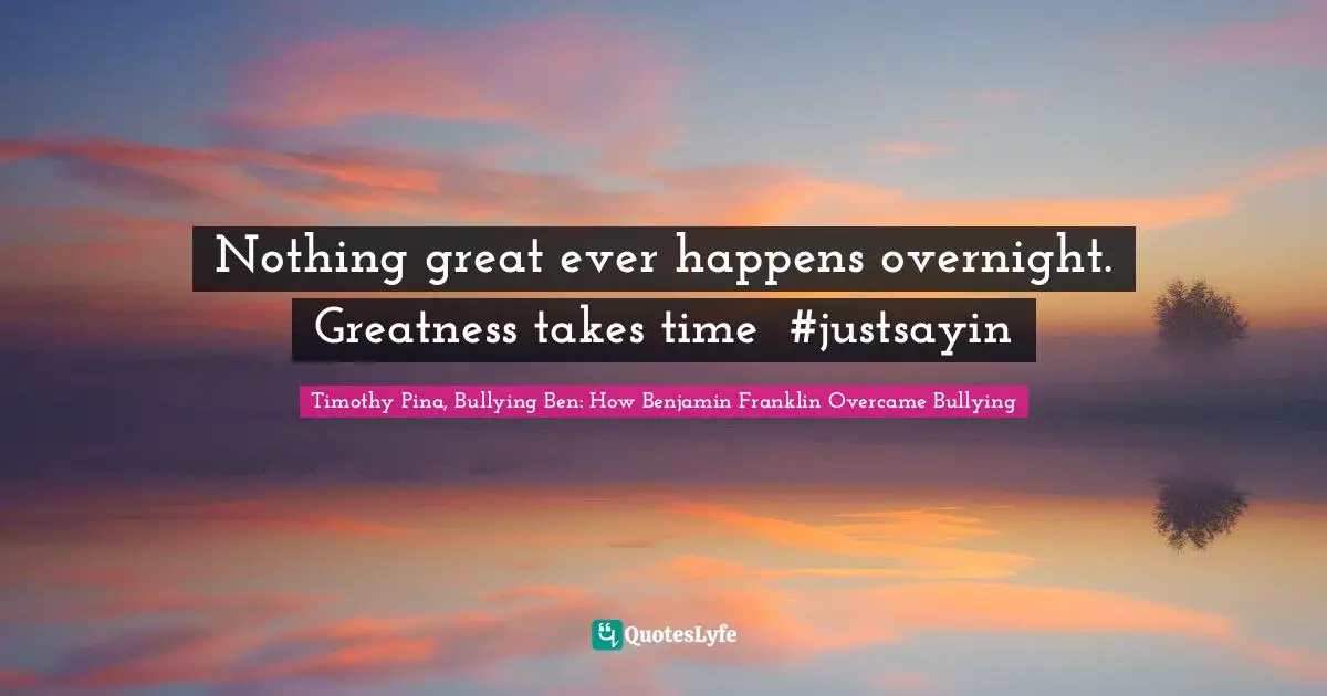 Timothy Pina, Bullying Ben: How Benjamin Franklin Overcame Bullying Quotes: Nothing great ever happens overnight. Greatness takes time❤ #justsayin