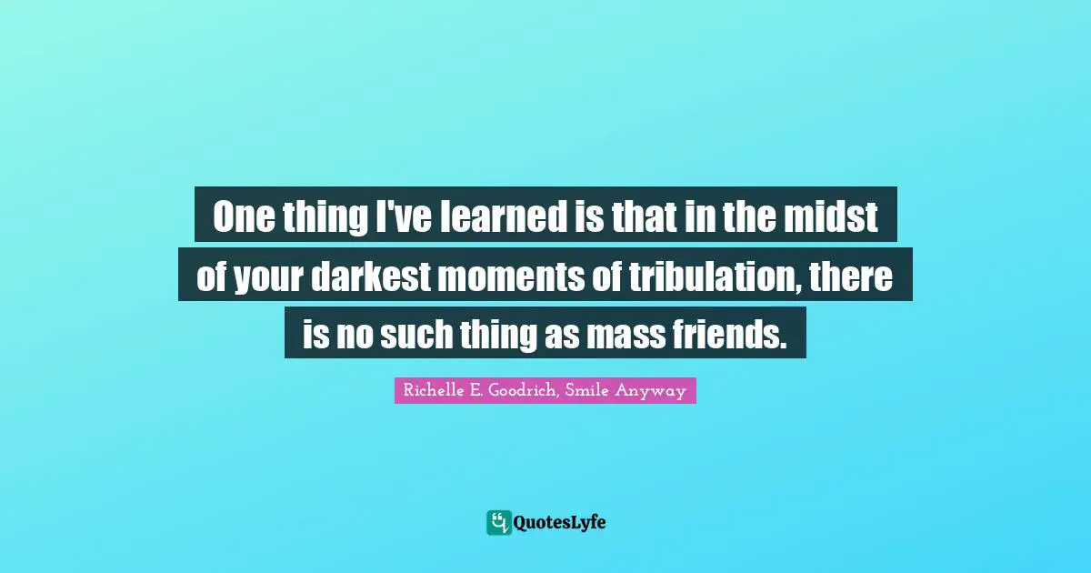 One thing I've learned is that in the midst of your darkest moments of tribulation, there is no such thing as mass friends.