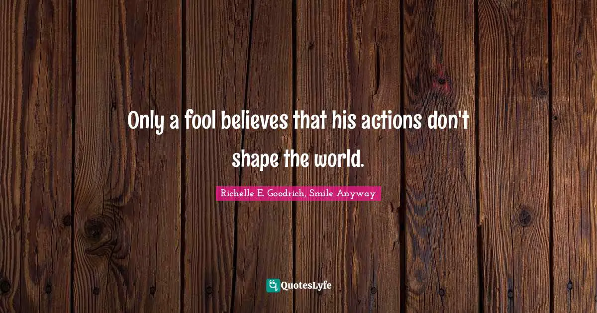 Only a fool believes that his actions don't shape the world.