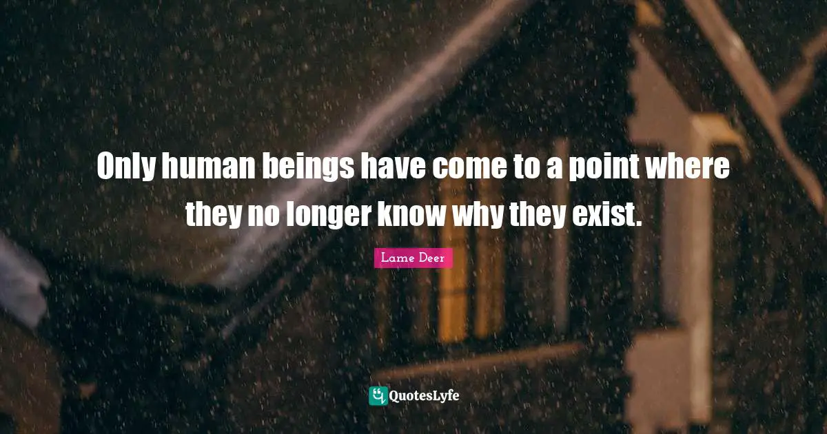 Only human beings have come to a point where they no longer know why they exist.