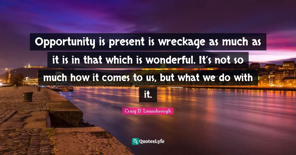 Opportunity is present is wreckage as much as it is in that which is wonderful. It’s not so much how it comes to us, but what we do with it.