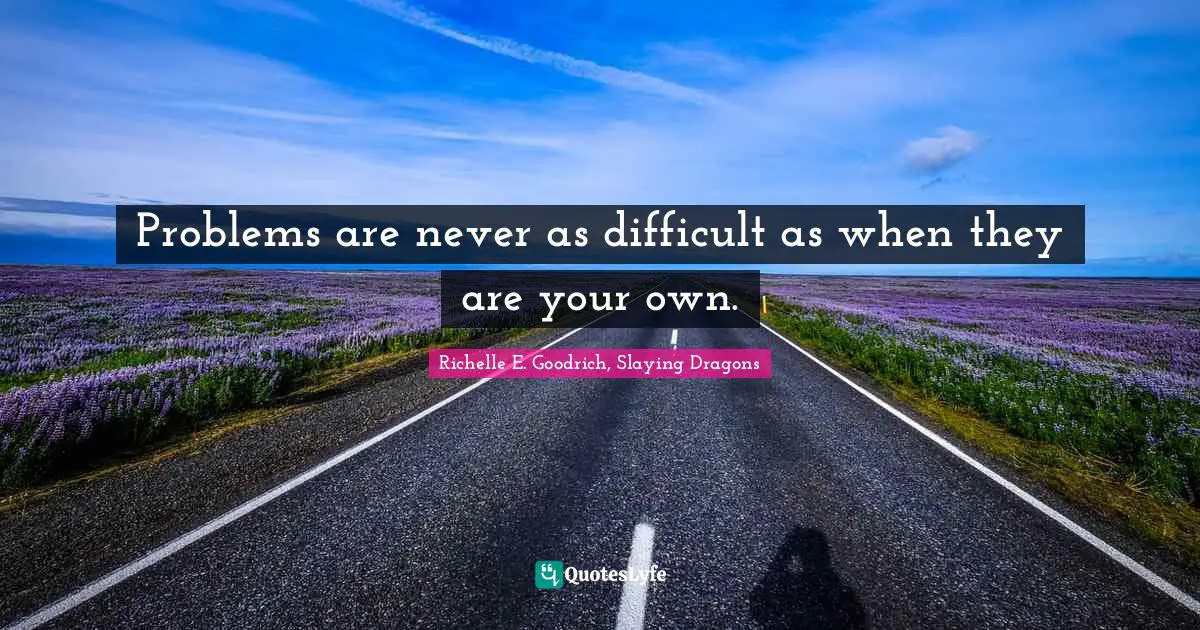 Problems are never as difficult as when they are your own.
