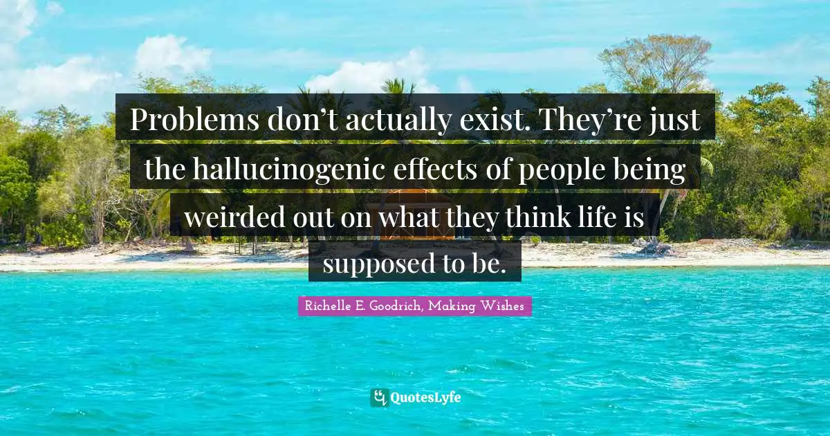 Richelle E. Goodrich, Making Wishes Quotes: "Problems don’t actually exist. They’re just the hallucinogenic effects of people being weirded out on what they think life is supposed to be."