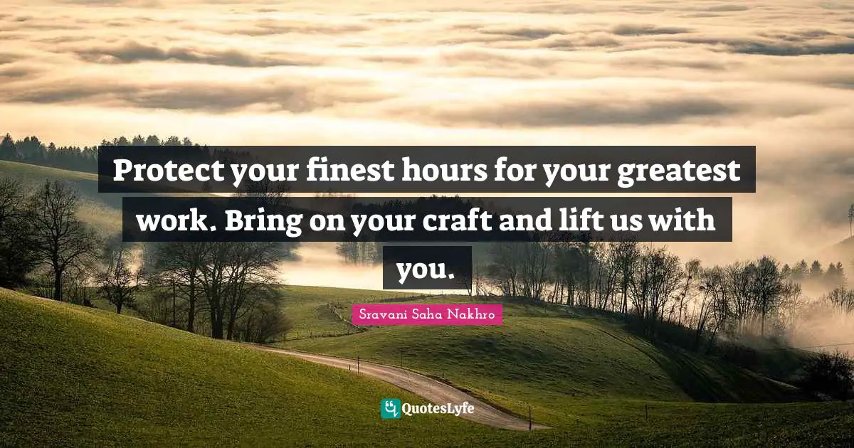 Protect your finest hours for your greatest work. Bring on your craft and lift us with you.