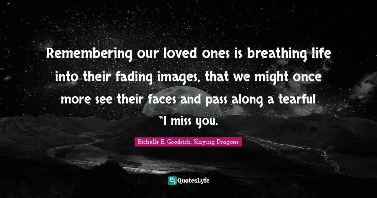 Remembering our loved ones is breathing life into their fading images, that we might once more see their faces and pass along a tearful “I miss you.