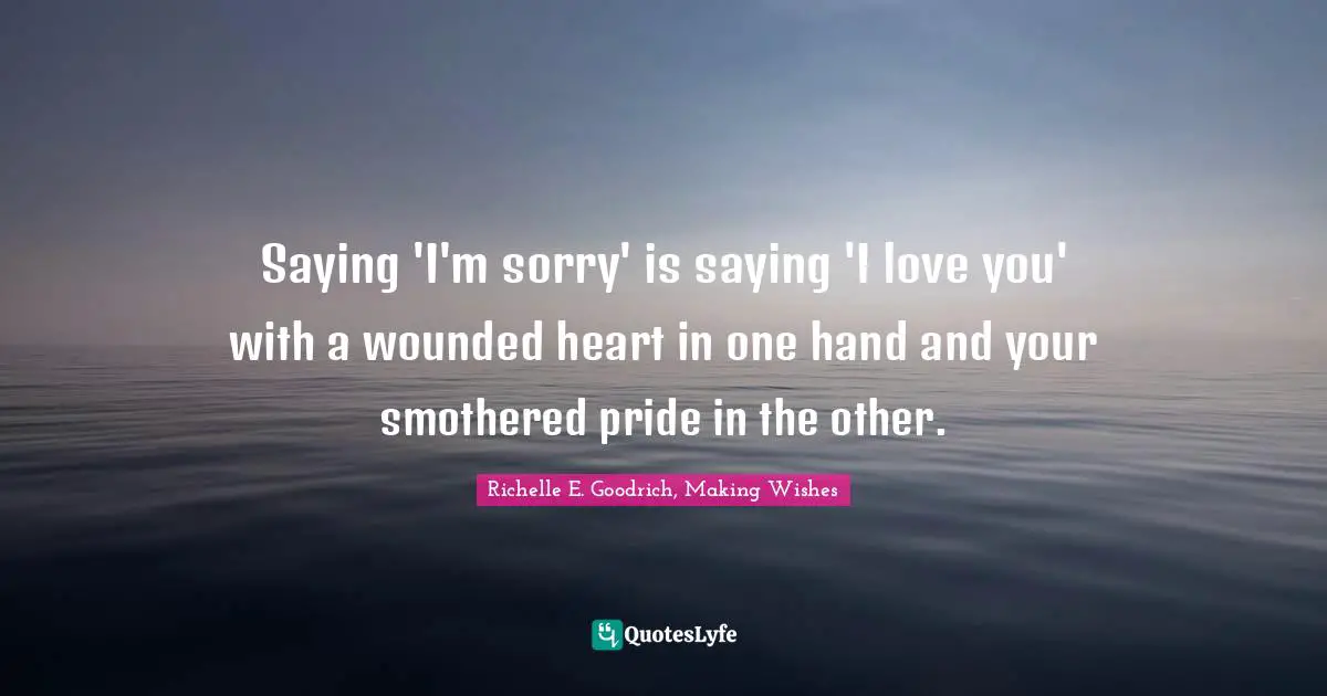 Richelle E. Goodrich, Making Wishes Quotes: Saying 'I'm sorry' is saying 'I love you' with a wounded heart in one hand and your smothered pride in the other.