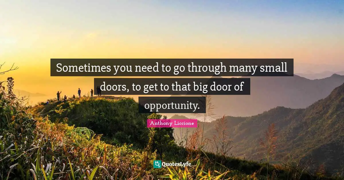 Sometimes you need to go through many small doors, to get to that big door of opportunity.