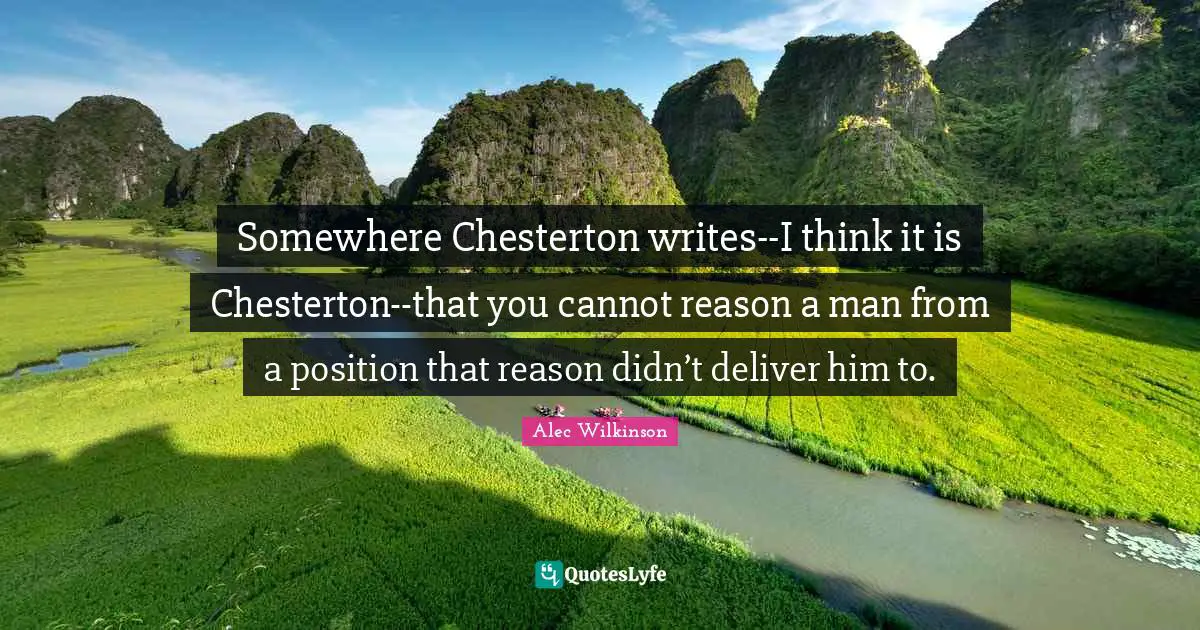 Somewhere Chesterton writes--I think it is Chesterton--that you cannot reason a man from a position that reason didn’t deliver him to.