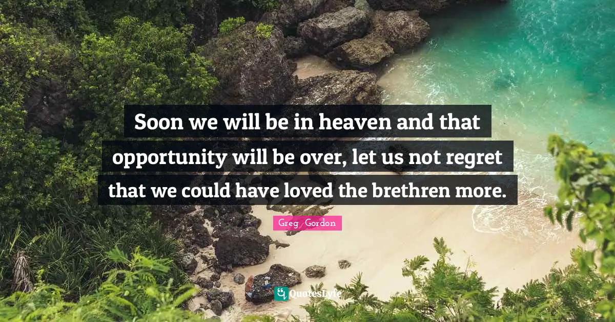 Soon we will be in heaven and that opportunity will be over, let us not regret that we could have loved the brethren more.