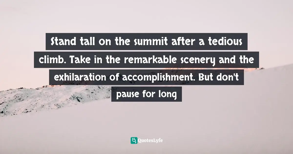 Stand tall on the summit after a tedious climb. Take in the remarkable scenery and the exhilaration of accomplishment. But don't pause for long
