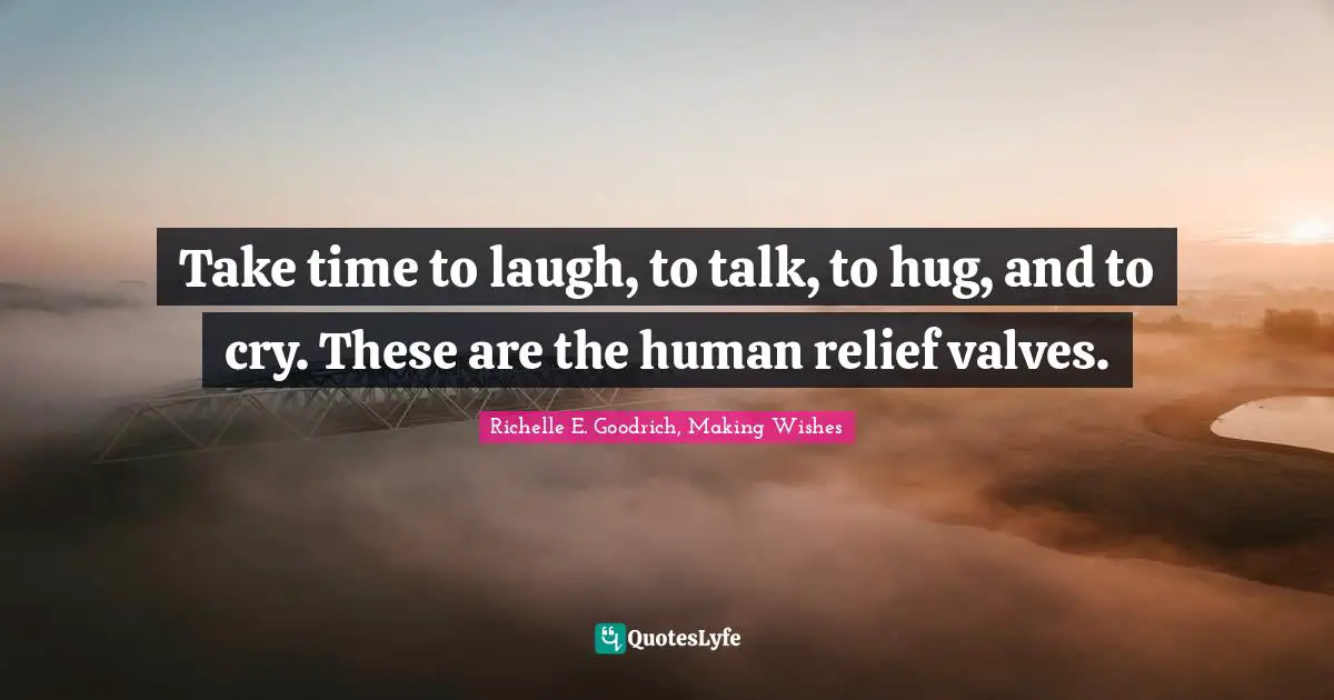 Take time to laugh, to talk, to hug, and to cry. These are the human relief valves.