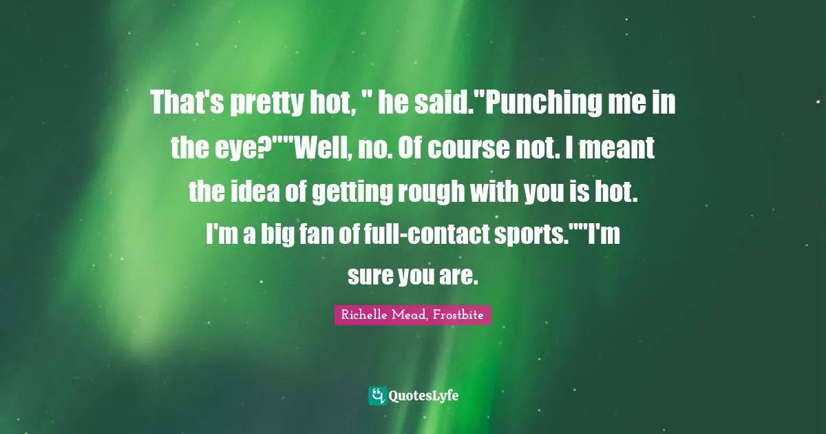 That's pretty hot, " he said."Punching me in the eye?""Well, no. Of course not. I meant the idea of getting rough with you is hot. I'm a big fan of full-contact sports.""I'm sure you are.