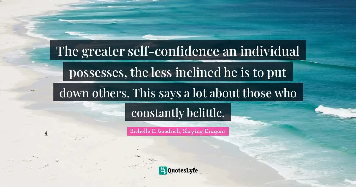 The greater self-confidence an individual possesses, the less inclined he is to put down others. This says a lot about those who constantly belittle.