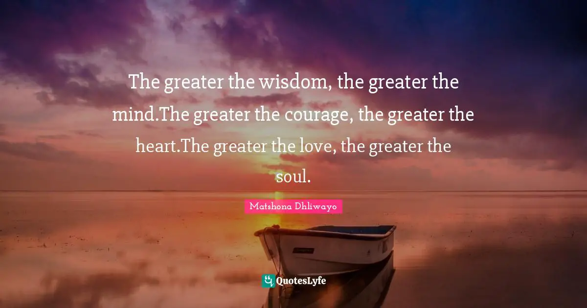 The greater the wisdom, the greater the mind.The greater the courage, the greater the heart.The greater the love, the greater the soul.