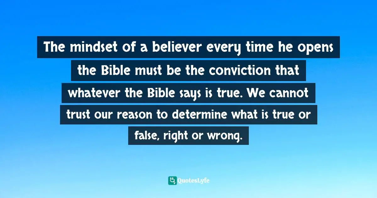 The mindset of a believer every time he opens the Bible must be the conviction that whatever the Bible says is true. We cannot trust our reason to determine what is true or false, right or wrong.
