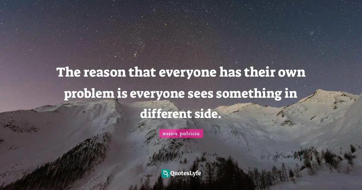 The reason that everyone has their own problem is everyone sees something in different side.