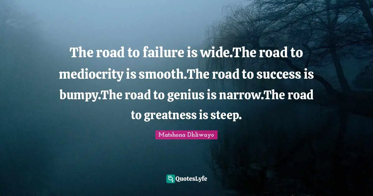 The road to failure is wide.The road to mediocrity is smooth.The road to success is bumpy.The road to genius is narrow.The road to greatness is steep.