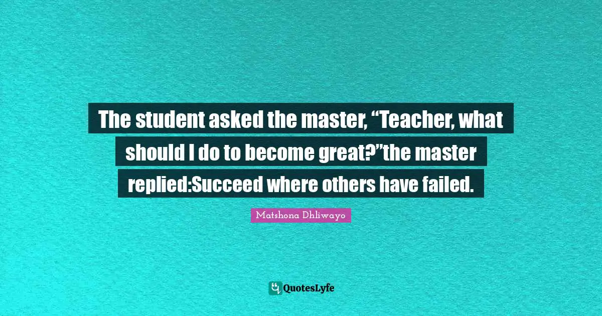The student asked the master, “Teacher, what should I do to become great?”the master replied:Succeed where others have failed.