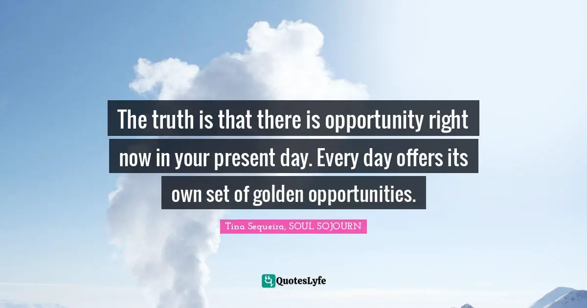 The truth is that there is opportunity right now in your present day. Every day offers its own set of golden opportunities.