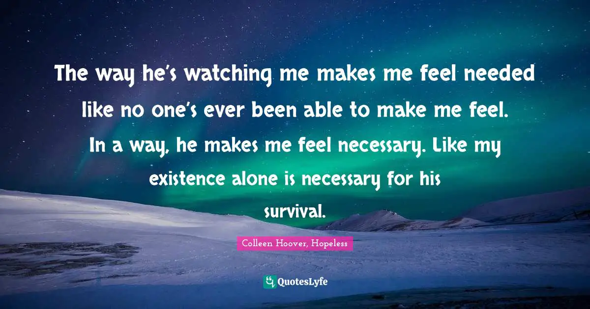 Colleen Hoover, Hopeless Quotes: The way he’s watching me makes me feel needed like no one’s ever been able to make me feel. In a way, he makes me feel necessary. Like my existence alone is necessary for his survival.