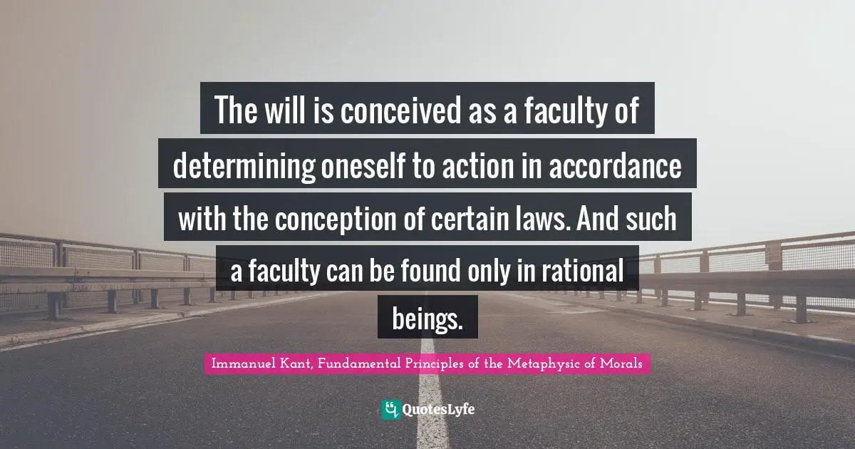 Immanuel Kant, Fundamental Principles of the Metaphysic of Morals Quotes: The will is conceived as a faculty of determining oneself to action in accordance with the conception of certain laws. And such a faculty can be found only in rational beings.