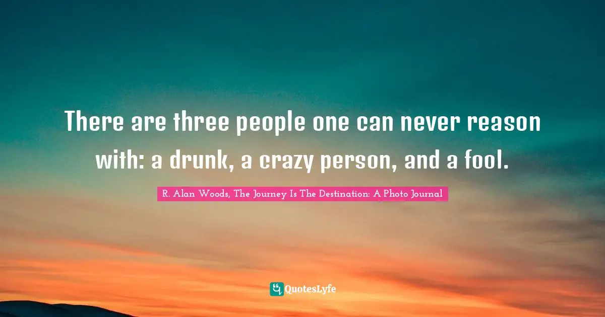 There are three people one can never reason with: a drunk, a crazy person, and a fool.