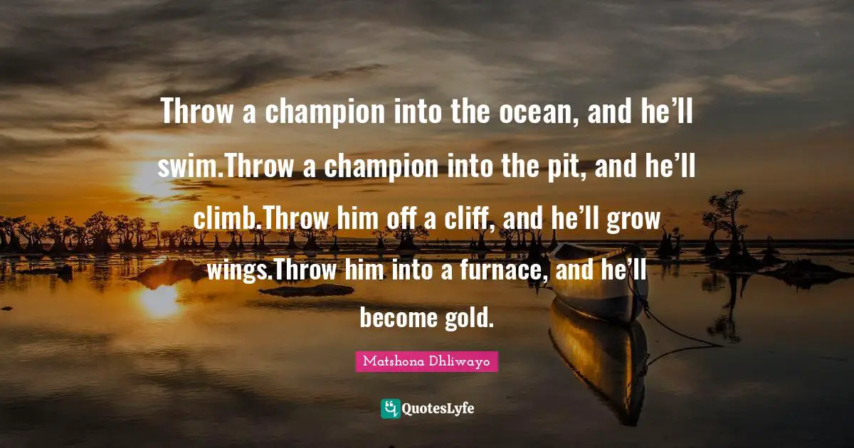 Throw a champion into the ocean, and he’ll swim.Throw a champion into the pit, and he’ll climb.Throw him off a cliff, and he’ll grow wings.Throw him into a furnace, and he’ll become gold.