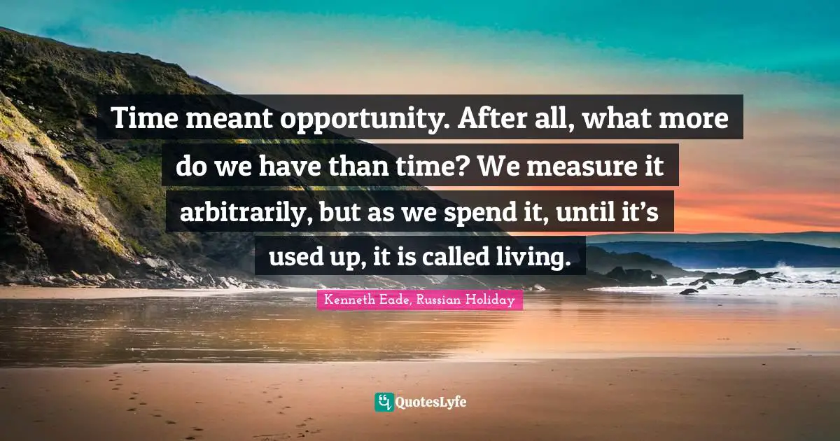Time meant opportunity. After all, what more do we have than time? We measure it arbitrarily, but as we spend it, until it’s used up, it is called living.